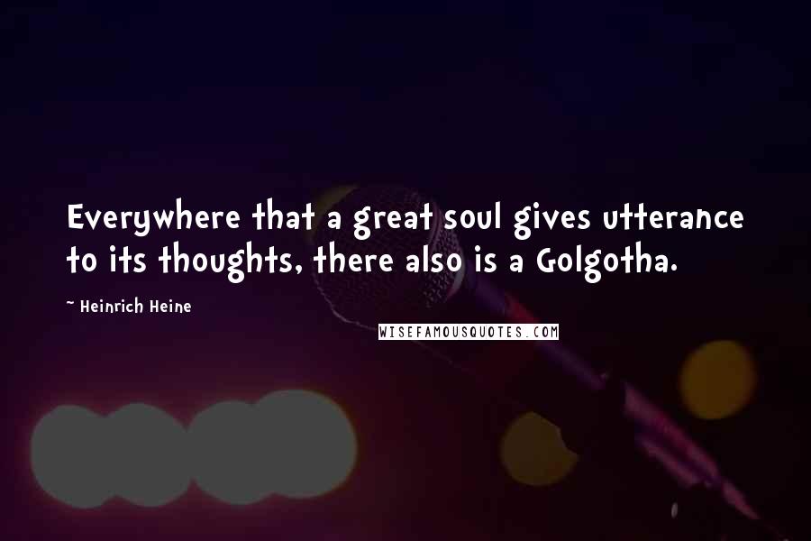 Heinrich Heine Quotes: Everywhere that a great soul gives utterance to its thoughts, there also is a Golgotha.