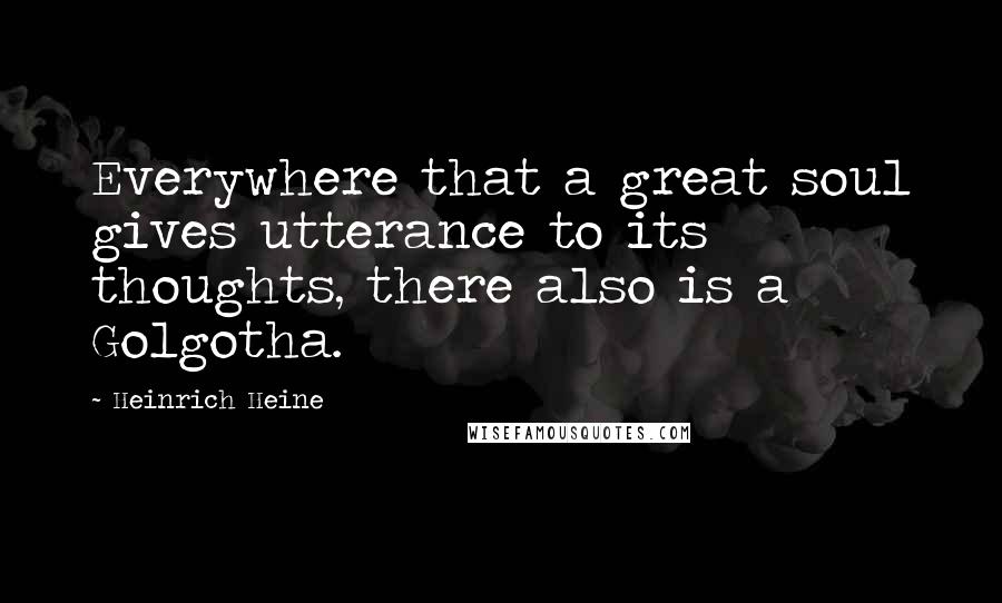 Heinrich Heine Quotes: Everywhere that a great soul gives utterance to its thoughts, there also is a Golgotha.