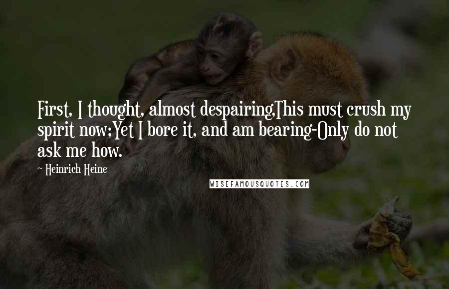 Heinrich Heine Quotes: First, I thought, almost despairing,This must crush my spirit now;Yet I bore it, and am bearing-Only do not ask me how.