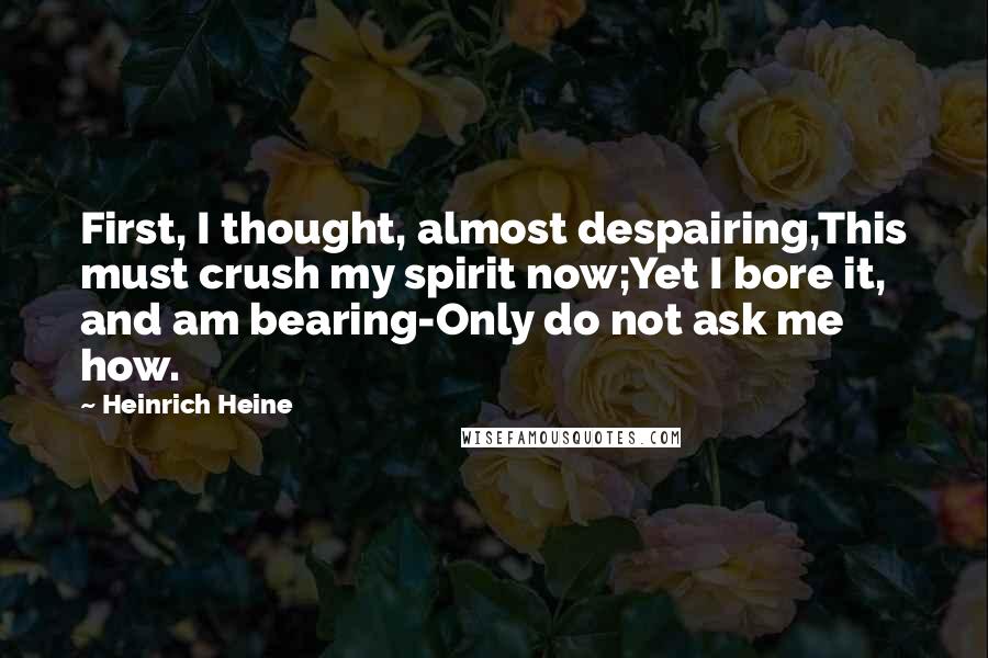 Heinrich Heine Quotes: First, I thought, almost despairing,This must crush my spirit now;Yet I bore it, and am bearing-Only do not ask me how.