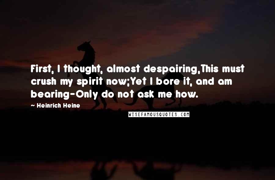 Heinrich Heine Quotes: First, I thought, almost despairing,This must crush my spirit now;Yet I bore it, and am bearing-Only do not ask me how.