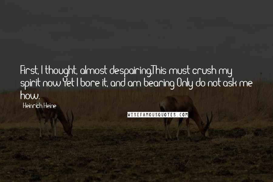 Heinrich Heine Quotes: First, I thought, almost despairing,This must crush my spirit now;Yet I bore it, and am bearing-Only do not ask me how.