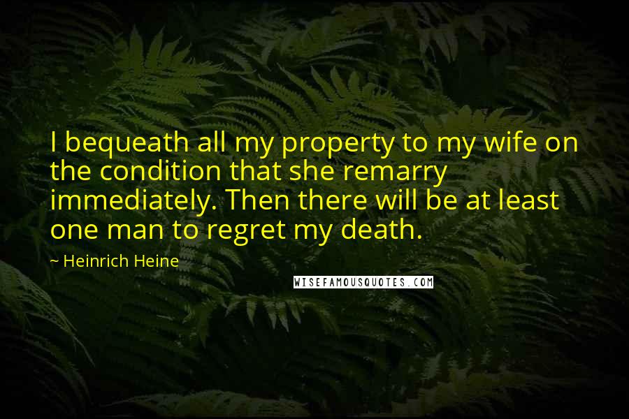 Heinrich Heine Quotes: I bequeath all my property to my wife on the condition that she remarry immediately. Then there will be at least one man to regret my death.