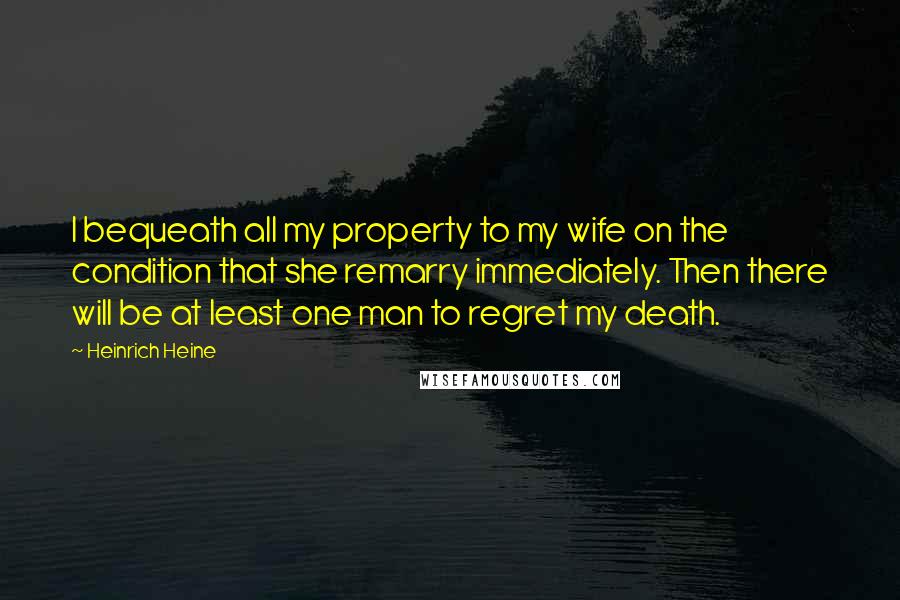 Heinrich Heine Quotes: I bequeath all my property to my wife on the condition that she remarry immediately. Then there will be at least one man to regret my death.