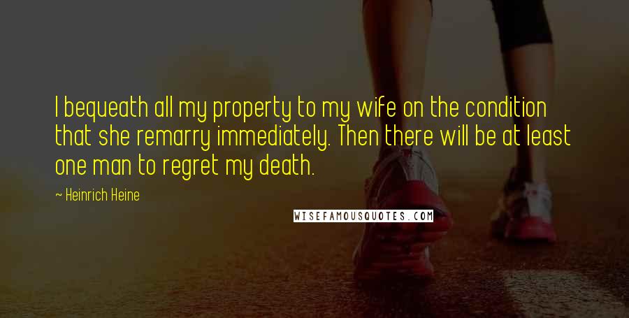 Heinrich Heine Quotes: I bequeath all my property to my wife on the condition that she remarry immediately. Then there will be at least one man to regret my death.