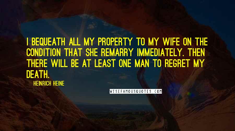 Heinrich Heine Quotes: I bequeath all my property to my wife on the condition that she remarry immediately. Then there will be at least one man to regret my death.