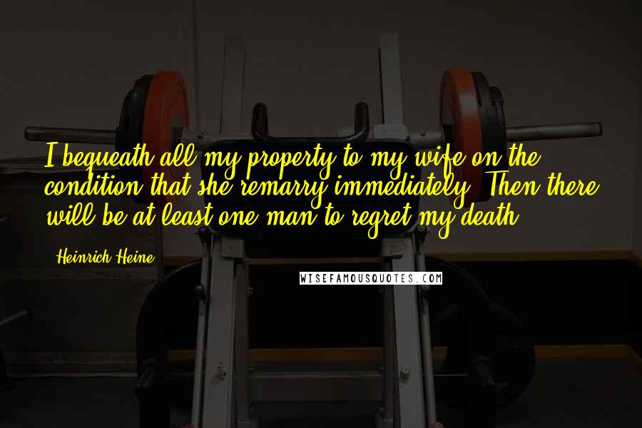 Heinrich Heine Quotes: I bequeath all my property to my wife on the condition that she remarry immediately. Then there will be at least one man to regret my death.