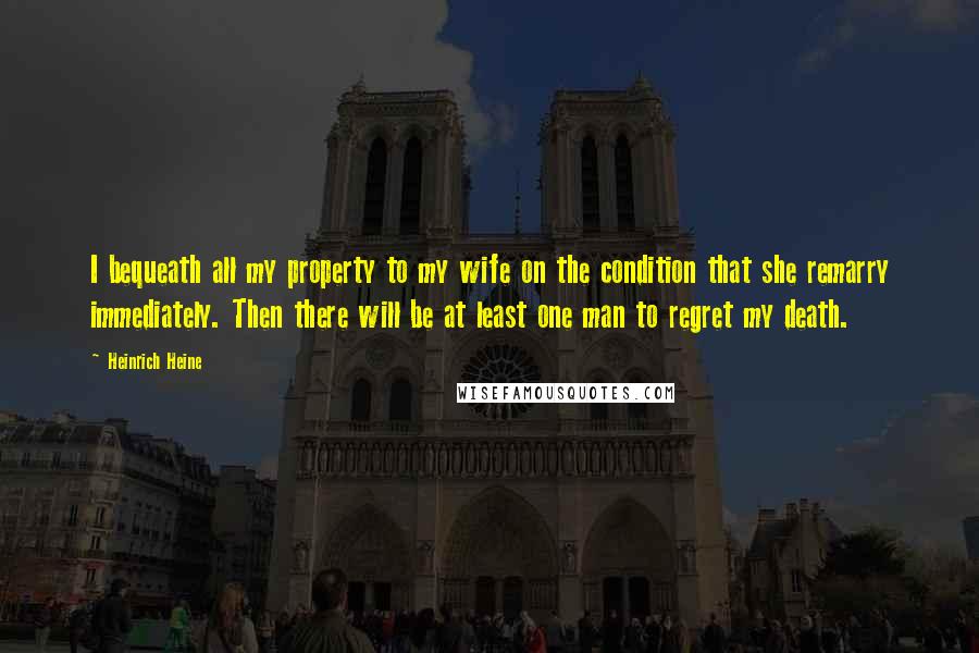Heinrich Heine Quotes: I bequeath all my property to my wife on the condition that she remarry immediately. Then there will be at least one man to regret my death.