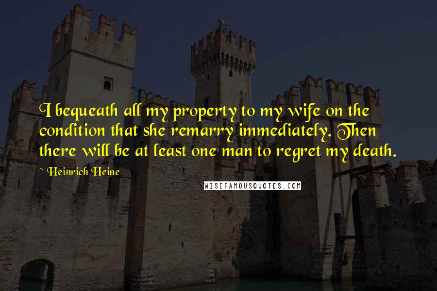 Heinrich Heine Quotes: I bequeath all my property to my wife on the condition that she remarry immediately. Then there will be at least one man to regret my death.