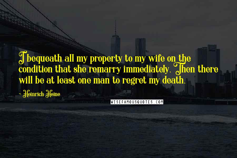 Heinrich Heine Quotes: I bequeath all my property to my wife on the condition that she remarry immediately. Then there will be at least one man to regret my death.