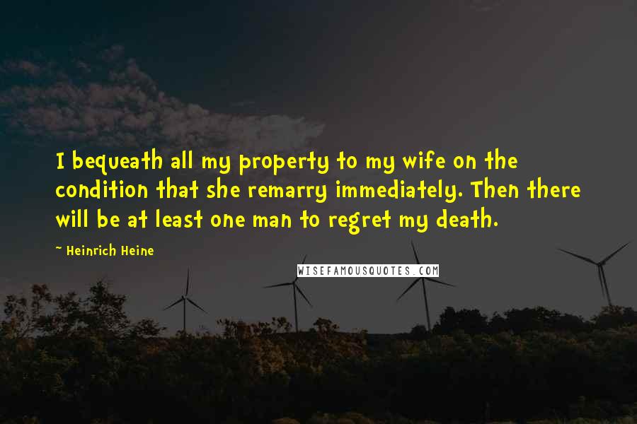 Heinrich Heine Quotes: I bequeath all my property to my wife on the condition that she remarry immediately. Then there will be at least one man to regret my death.