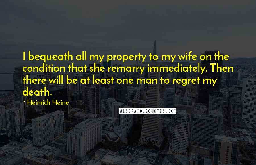 Heinrich Heine Quotes: I bequeath all my property to my wife on the condition that she remarry immediately. Then there will be at least one man to regret my death.