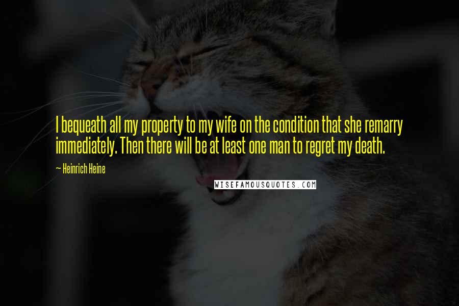 Heinrich Heine Quotes: I bequeath all my property to my wife on the condition that she remarry immediately. Then there will be at least one man to regret my death.