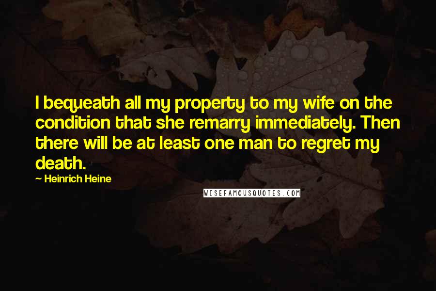 Heinrich Heine Quotes: I bequeath all my property to my wife on the condition that she remarry immediately. Then there will be at least one man to regret my death.