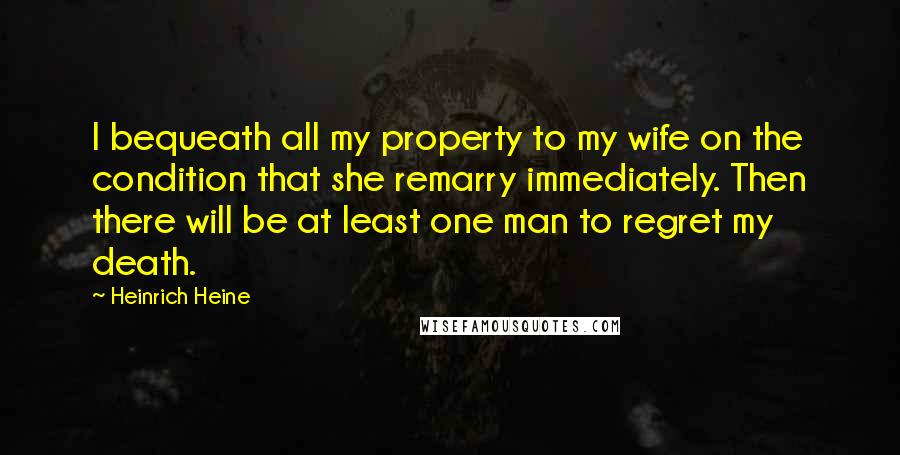 Heinrich Heine Quotes: I bequeath all my property to my wife on the condition that she remarry immediately. Then there will be at least one man to regret my death.