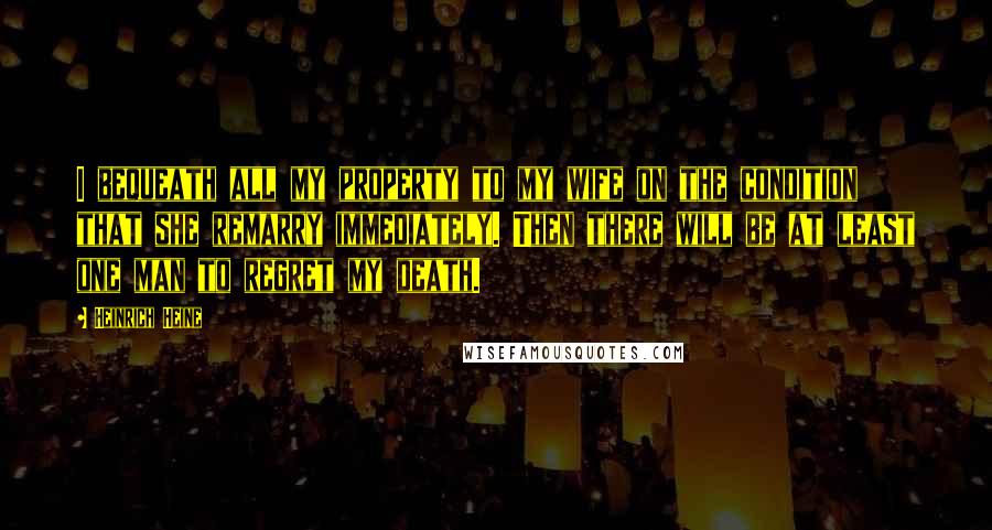 Heinrich Heine Quotes: I bequeath all my property to my wife on the condition that she remarry immediately. Then there will be at least one man to regret my death.