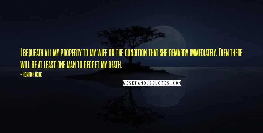 Heinrich Heine Quotes: I bequeath all my property to my wife on the condition that she remarry immediately. Then there will be at least one man to regret my death.