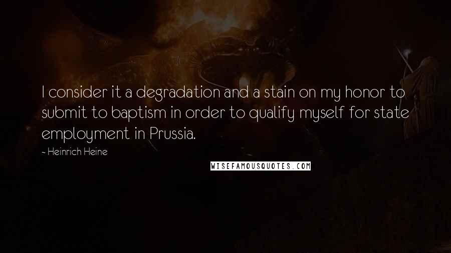 Heinrich Heine Quotes: I consider it a degradation and a stain on my honor to submit to baptism in order to qualify myself for state employment in Prussia.