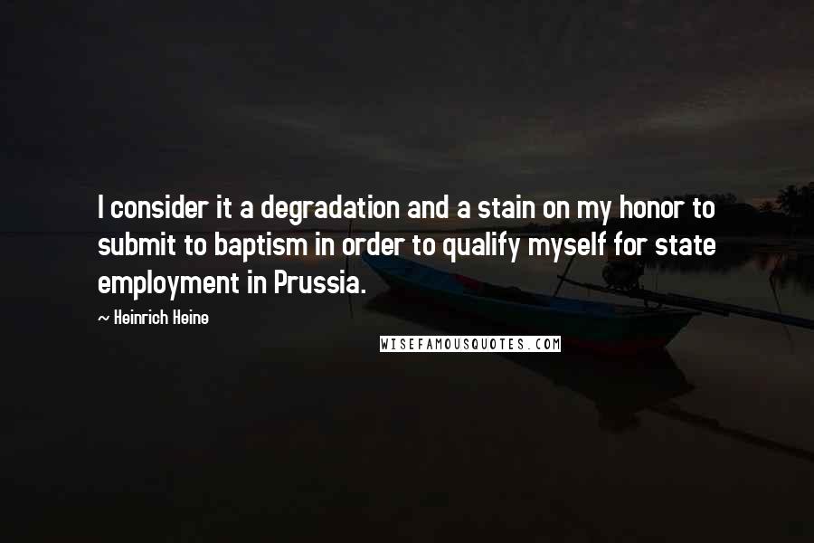 Heinrich Heine Quotes: I consider it a degradation and a stain on my honor to submit to baptism in order to qualify myself for state employment in Prussia.