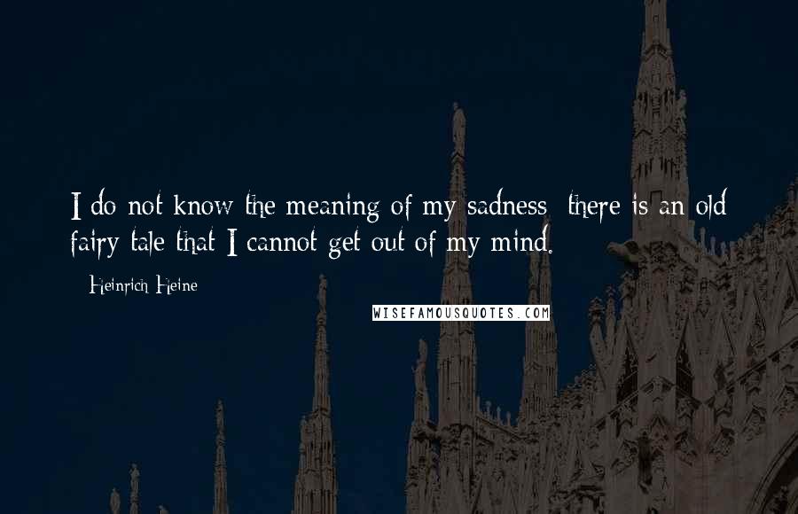 Heinrich Heine Quotes: I do not know the meaning of my sadness; there is an old fairy tale that I cannot get out of my mind.