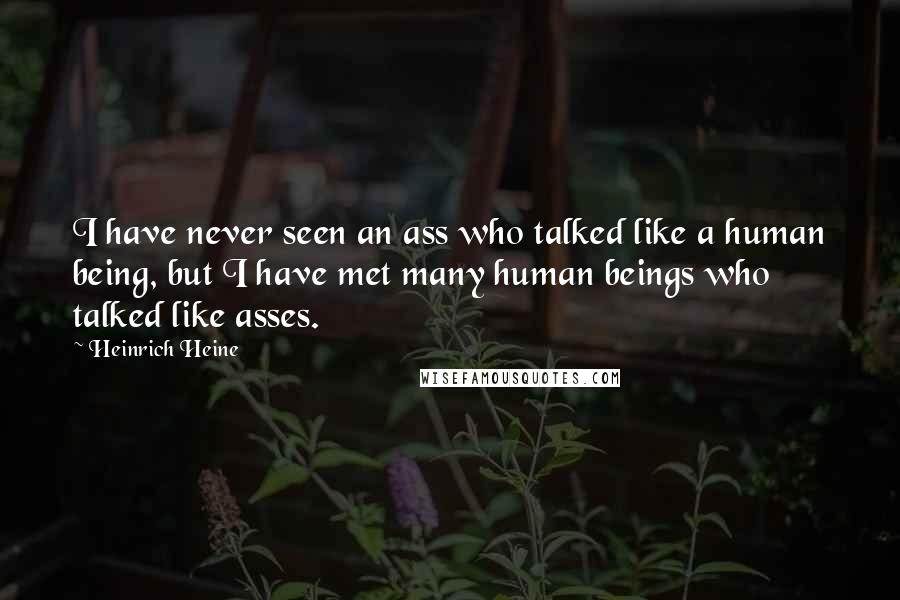 Heinrich Heine Quotes: I have never seen an ass who talked like a human being, but I have met many human beings who talked like asses.