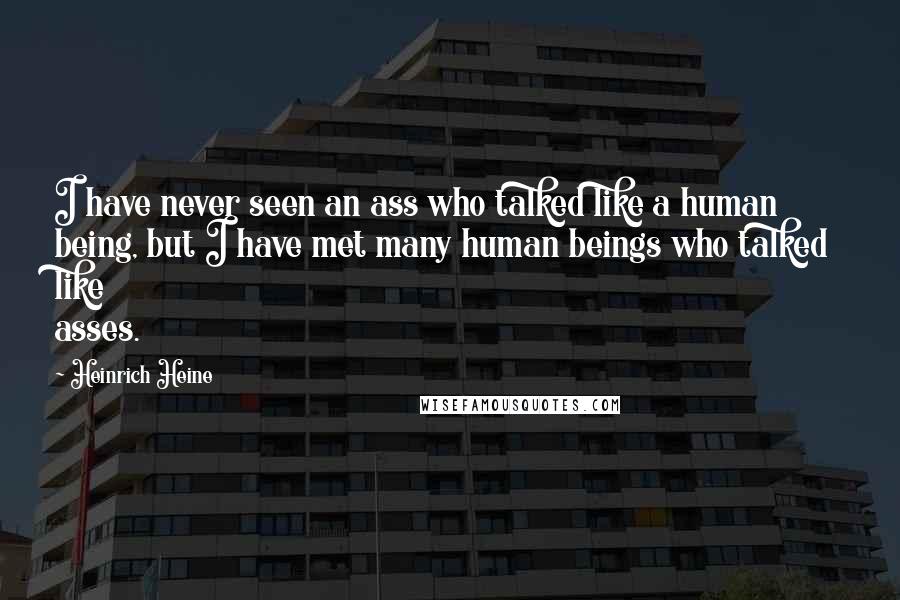 Heinrich Heine Quotes: I have never seen an ass who talked like a human being, but I have met many human beings who talked like asses.