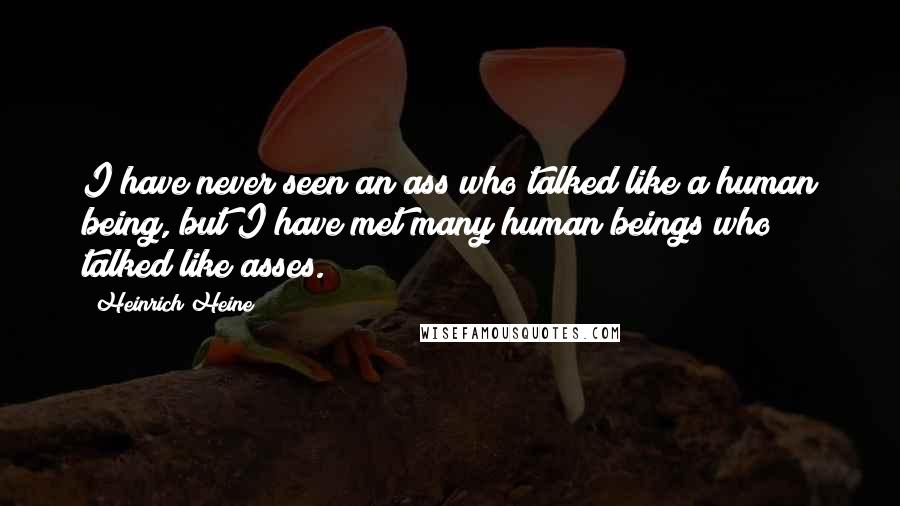 Heinrich Heine Quotes: I have never seen an ass who talked like a human being, but I have met many human beings who talked like asses.