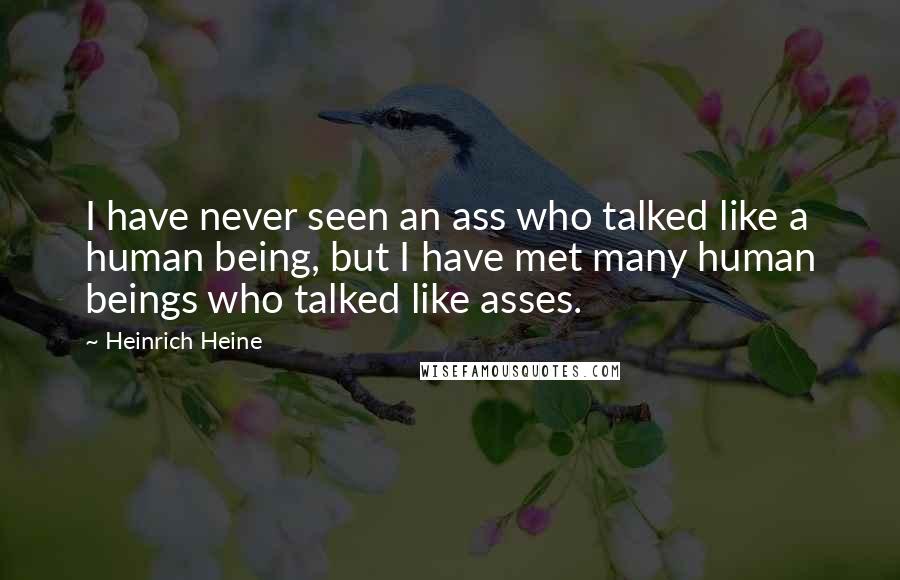 Heinrich Heine Quotes: I have never seen an ass who talked like a human being, but I have met many human beings who talked like asses.
