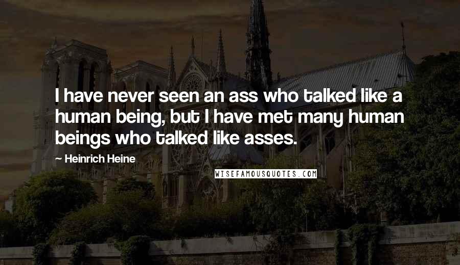 Heinrich Heine Quotes: I have never seen an ass who talked like a human being, but I have met many human beings who talked like asses.