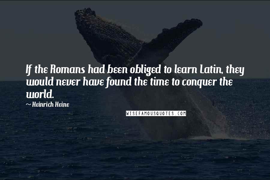 Heinrich Heine Quotes: If the Romans had been obliged to learn Latin, they would never have found the time to conquer the world.