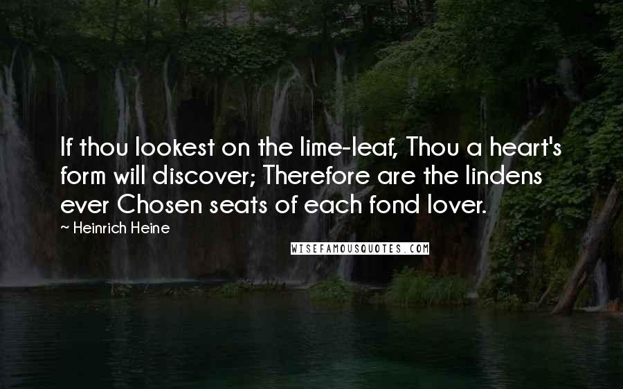 Heinrich Heine Quotes: If thou lookest on the lime-leaf, Thou a heart's form will discover; Therefore are the lindens ever Chosen seats of each fond lover.