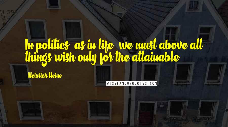 Heinrich Heine Quotes: In politics, as in life, we must above all things wish only for the attainable.