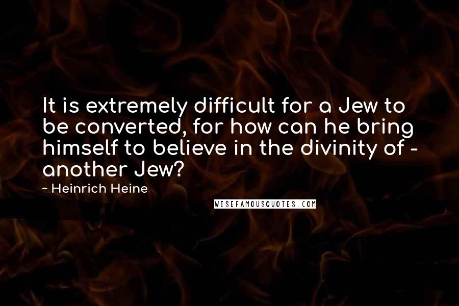 Heinrich Heine Quotes: It is extremely difficult for a Jew to be converted, for how can he bring himself to believe in the divinity of - another Jew?