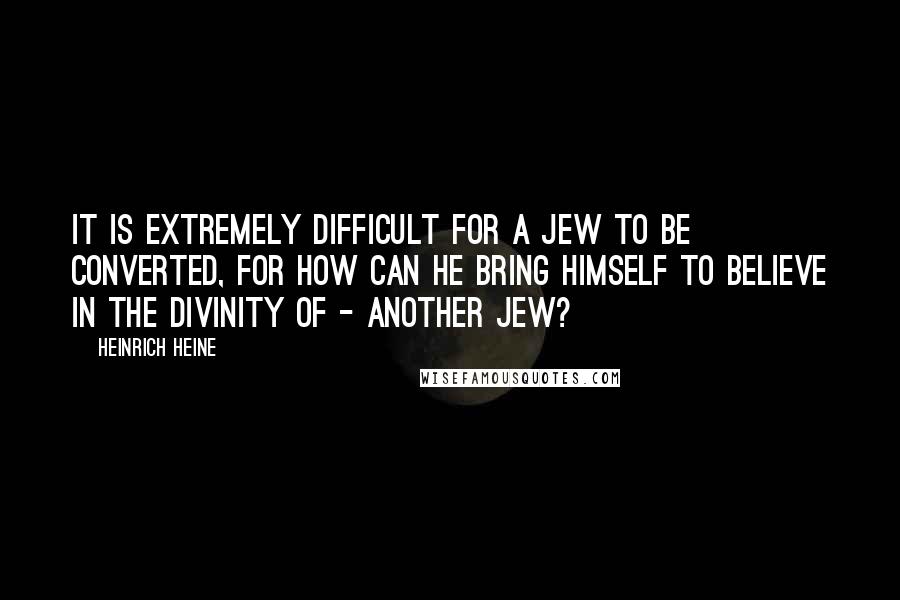 Heinrich Heine Quotes: It is extremely difficult for a Jew to be converted, for how can he bring himself to believe in the divinity of - another Jew?