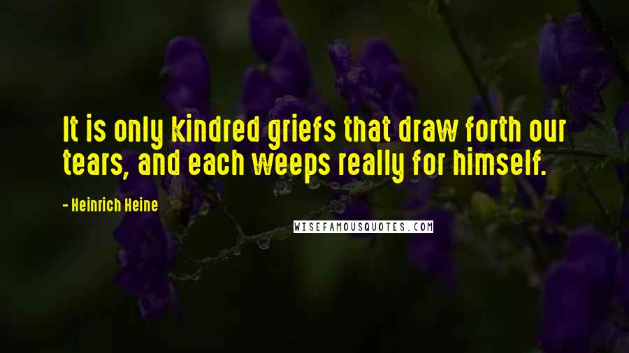 Heinrich Heine Quotes: It is only kindred griefs that draw forth our tears, and each weeps really for himself.