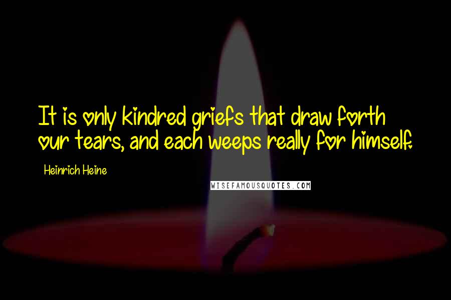 Heinrich Heine Quotes: It is only kindred griefs that draw forth our tears, and each weeps really for himself.