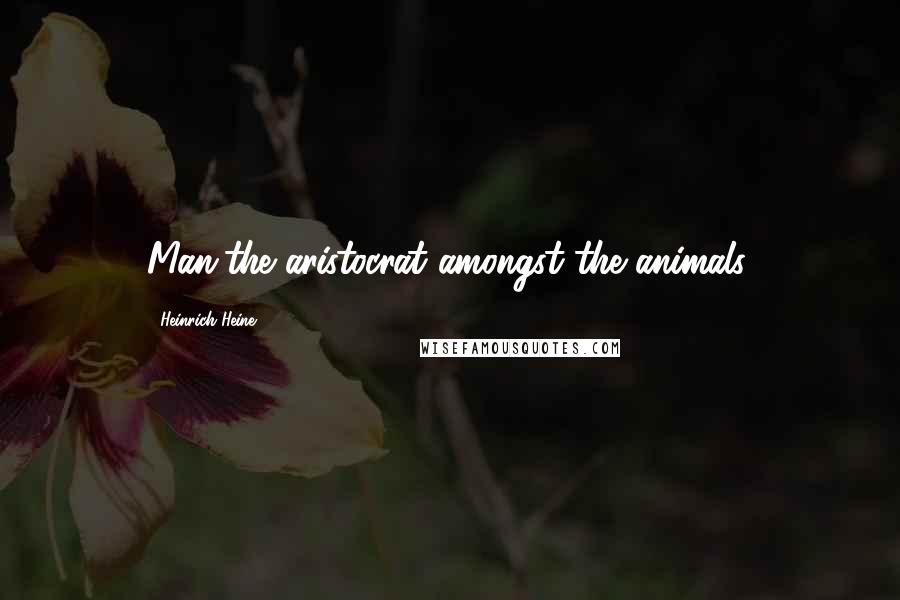 Heinrich Heine Quotes: Man,the aristocrat amongst the animals.