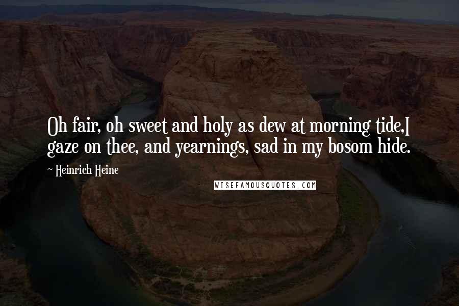 Heinrich Heine Quotes: Oh fair, oh sweet and holy as dew at morning tide,I gaze on thee, and yearnings, sad in my bosom hide.
