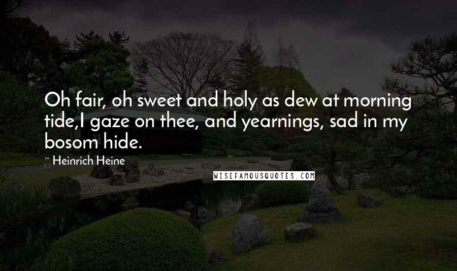 Heinrich Heine Quotes: Oh fair, oh sweet and holy as dew at morning tide,I gaze on thee, and yearnings, sad in my bosom hide.