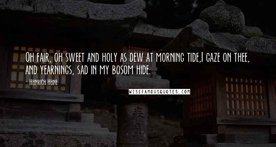 Heinrich Heine Quotes: Oh fair, oh sweet and holy as dew at morning tide,I gaze on thee, and yearnings, sad in my bosom hide.