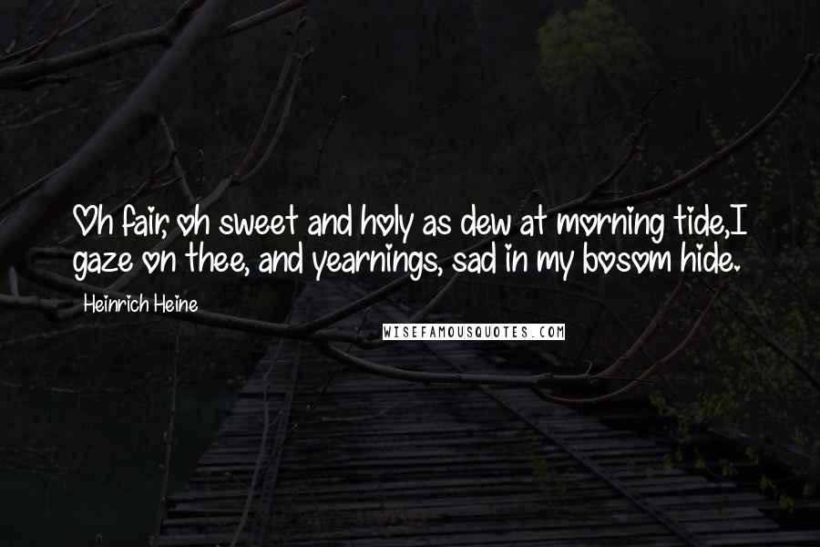 Heinrich Heine Quotes: Oh fair, oh sweet and holy as dew at morning tide,I gaze on thee, and yearnings, sad in my bosom hide.