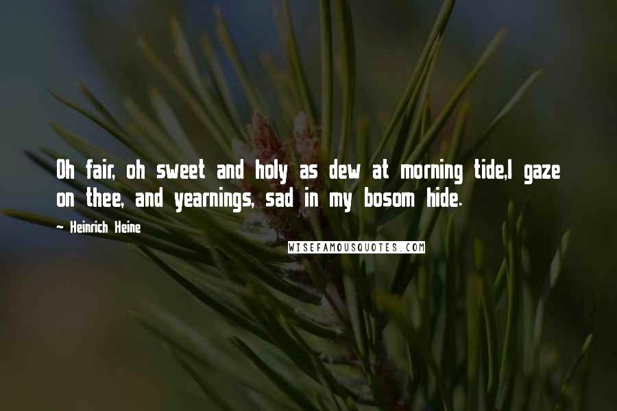 Heinrich Heine Quotes: Oh fair, oh sweet and holy as dew at morning tide,I gaze on thee, and yearnings, sad in my bosom hide.