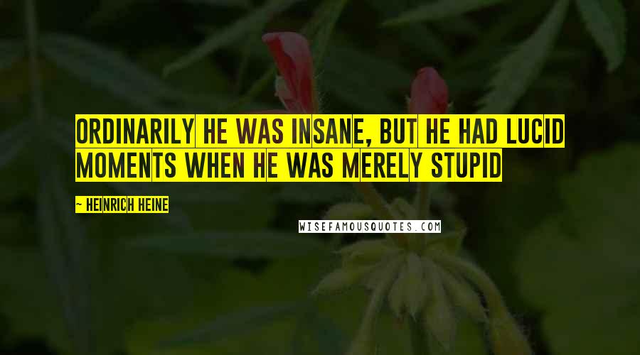 Heinrich Heine Quotes: Ordinarily he was insane, but he had lucid moments when he was merely stupid