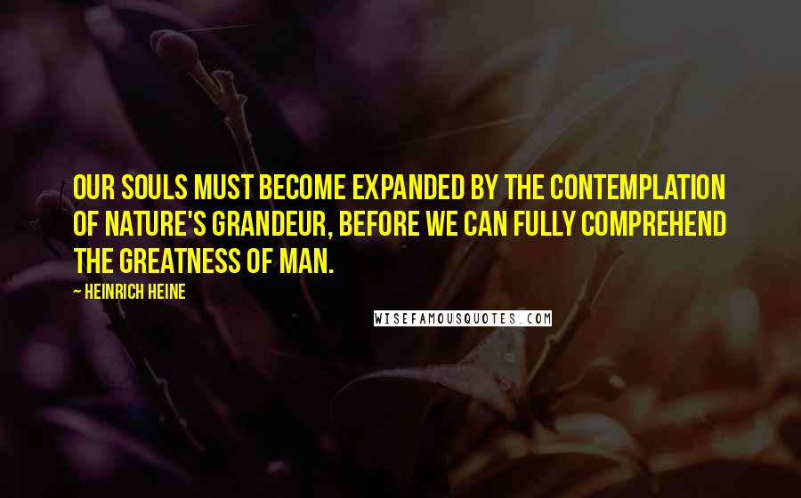 Heinrich Heine Quotes: Our souls must become expanded by the contemplation of Nature's grandeur, before we can fully comprehend the greatness of man.