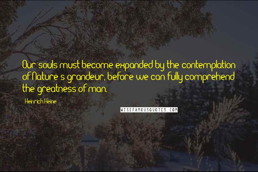 Heinrich Heine Quotes: Our souls must become expanded by the contemplation of Nature's grandeur, before we can fully comprehend the greatness of man.