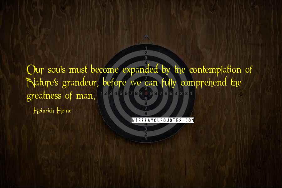Heinrich Heine Quotes: Our souls must become expanded by the contemplation of Nature's grandeur, before we can fully comprehend the greatness of man.