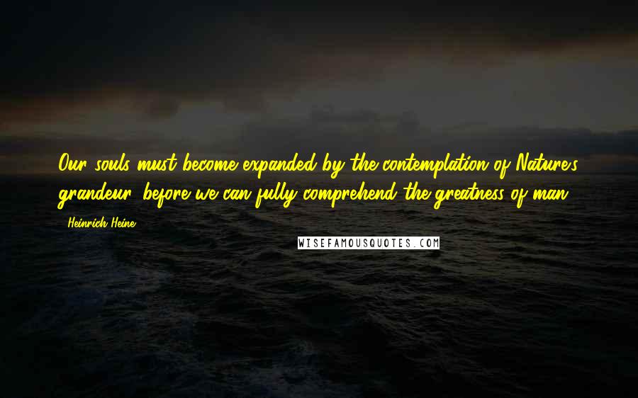 Heinrich Heine Quotes: Our souls must become expanded by the contemplation of Nature's grandeur, before we can fully comprehend the greatness of man.