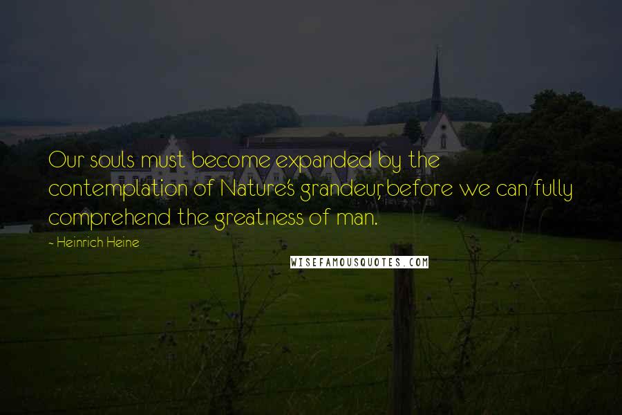 Heinrich Heine Quotes: Our souls must become expanded by the contemplation of Nature's grandeur, before we can fully comprehend the greatness of man.