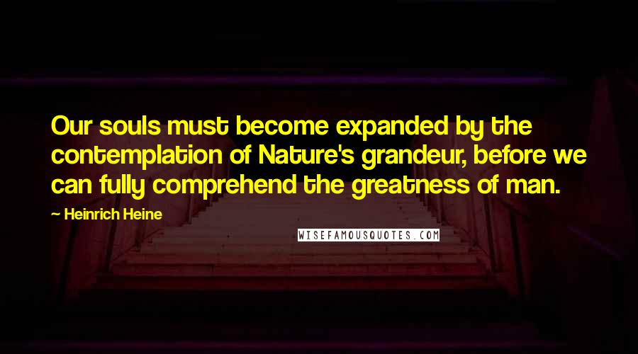 Heinrich Heine Quotes: Our souls must become expanded by the contemplation of Nature's grandeur, before we can fully comprehend the greatness of man.