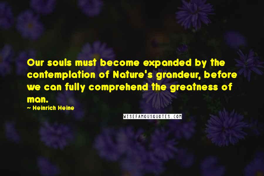 Heinrich Heine Quotes: Our souls must become expanded by the contemplation of Nature's grandeur, before we can fully comprehend the greatness of man.
